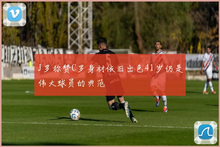 J罗称赞C罗身材依旧出色41岁仍是伟大球员的典范