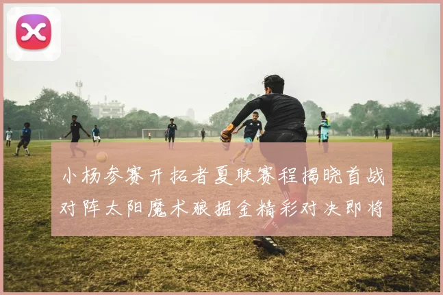 小杨参赛开拓者夏联赛程揭晓首战对阵太阳魔术狼掘金精彩对决即将开启