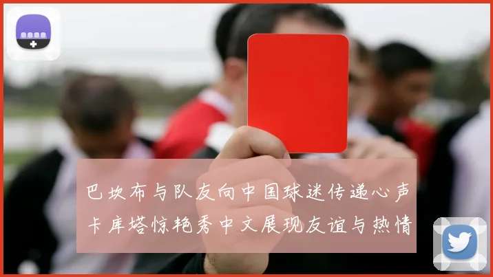巴坎布与队友向中国球迷传递心声卡库塔惊艳秀中文展现友谊与热情