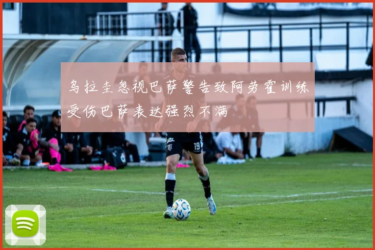乌拉圭忽视巴萨警告致阿劳霍训练受伤巴萨表达强烈不满