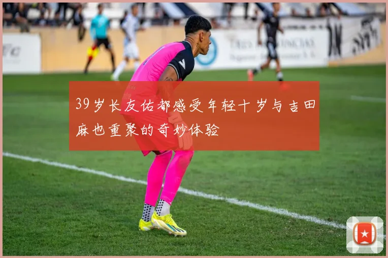 39岁长友佑都感受年轻十岁与吉田麻也重聚的奇妙体验