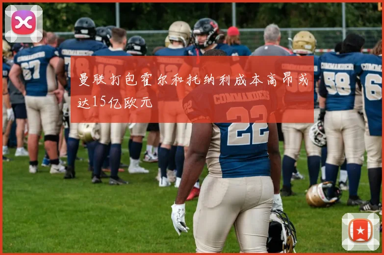 曼联打包霍尔和托纳利成本高昂或达15亿欧元