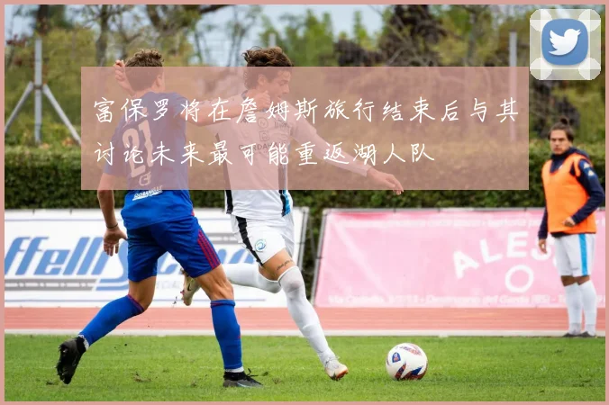 富保罗将在詹姆斯旅行结束后与其讨论未来最可能重返湖人队