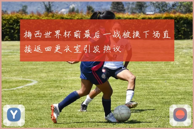 梅西世界杯前最后一战被换下场直接返回更衣室引发热议