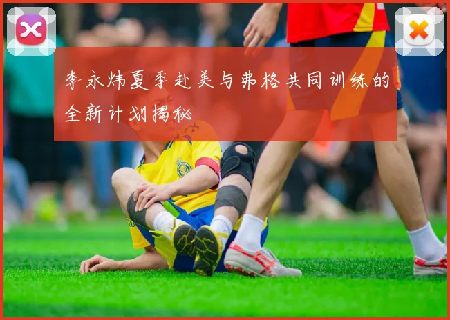 李永炜夏季赴美与弗格共同训练的全新计划揭秘