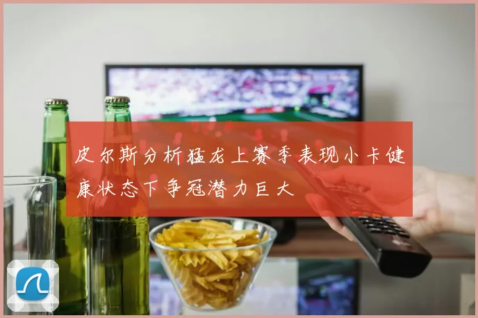 皮尔斯分析猛龙上赛季表现小卡健康状态下争冠潜力巨大
