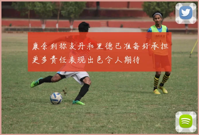 康奈利称麦丹和里德已准备好承担更多责任表现出色令人期待