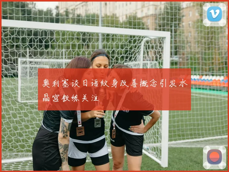 奥利塞谈日语纹身改善概念引发水晶宫教练关注