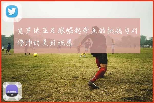 克罗地亚足球崛起带来的挑战与对穆帅的美好祝愿