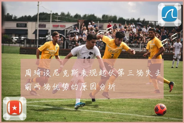 周琦谈尼克斯表现起伏第三场失去前两场优势的原因分析