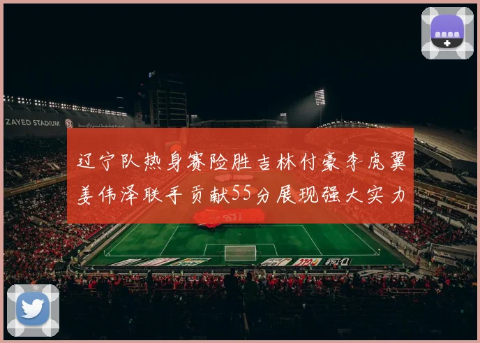 辽宁队热身赛险胜吉林付豪李虎翼姜伟泽联手贡献55分展现强大实力