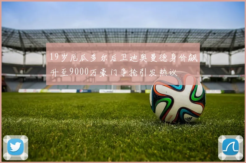 19岁厄瓜多尔后卫迪奥曼德身价飙升至9000万豪门争抢引发热议