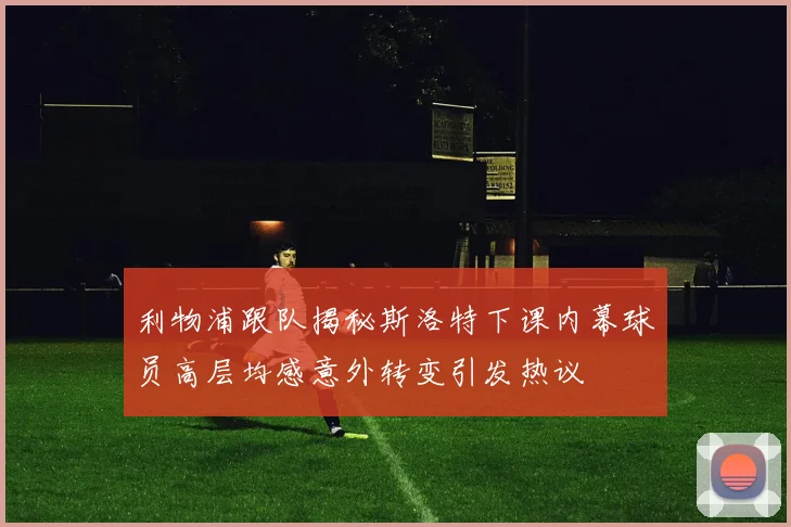 利物浦跟队揭秘斯洛特下课内幕球员高层均感意外转变引发热议