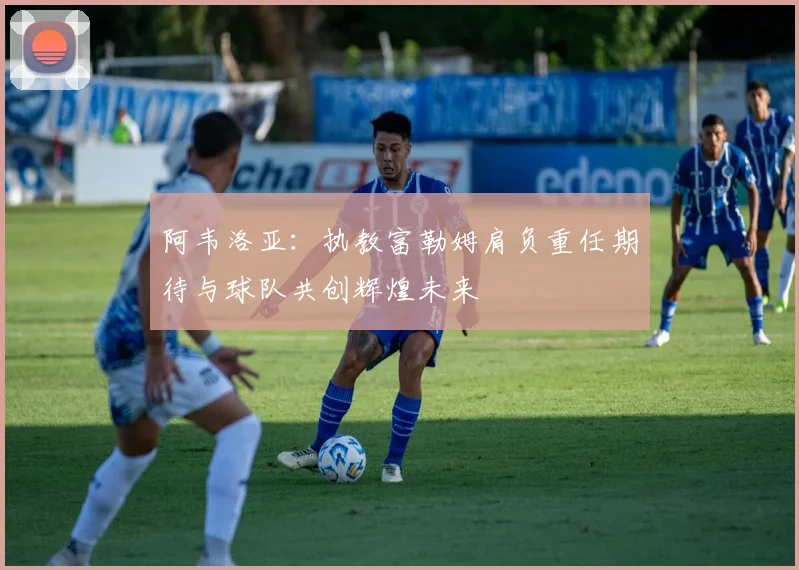 阿韦洛亚：执教富勒姆肩负重任期待与球队共创辉煌未来