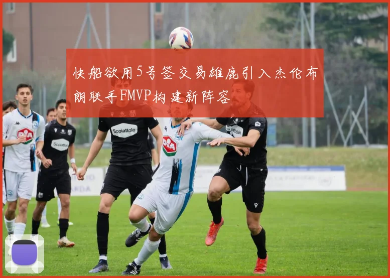 快船欲用5号签交易雄鹿引入杰伦布朗联手FMVP构建新阵容